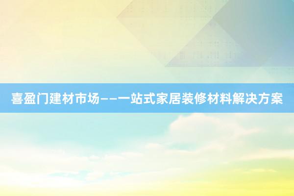 喜盈门建材市场——一站式家居装修材料解决方案